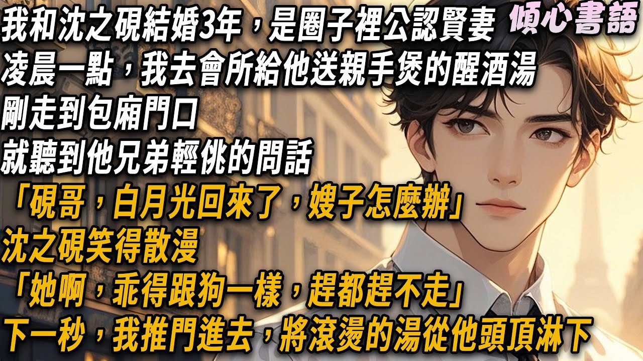 凌晨一點，我去會所給沈之硯送親手煲的醒酒湯。剛走到包廂門口，就聽到他兄弟輕佻的問話「硯哥，白月光都回來了，嫂子怎麼辦？」「她啊，乖得跟狗一樣，趕都趕不走」下一秒，我推門進去，將滾燙的湯從他頭頂淋下..