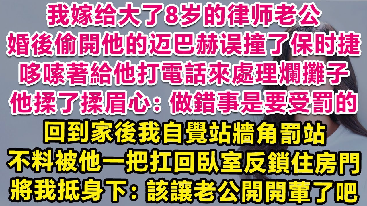 我嫁給大了8歲的律師老公，婚後偷開他邁巴赫誤撞了保時捷，哆嗦著給他打電話來處理爛攤子，他揉了揉眉心：做錯事是要受罰的。回到家後我自覺站牆角罰站，不料被他一把扛回臥室，將我抵身下：也該讓老公開開葷了吧？