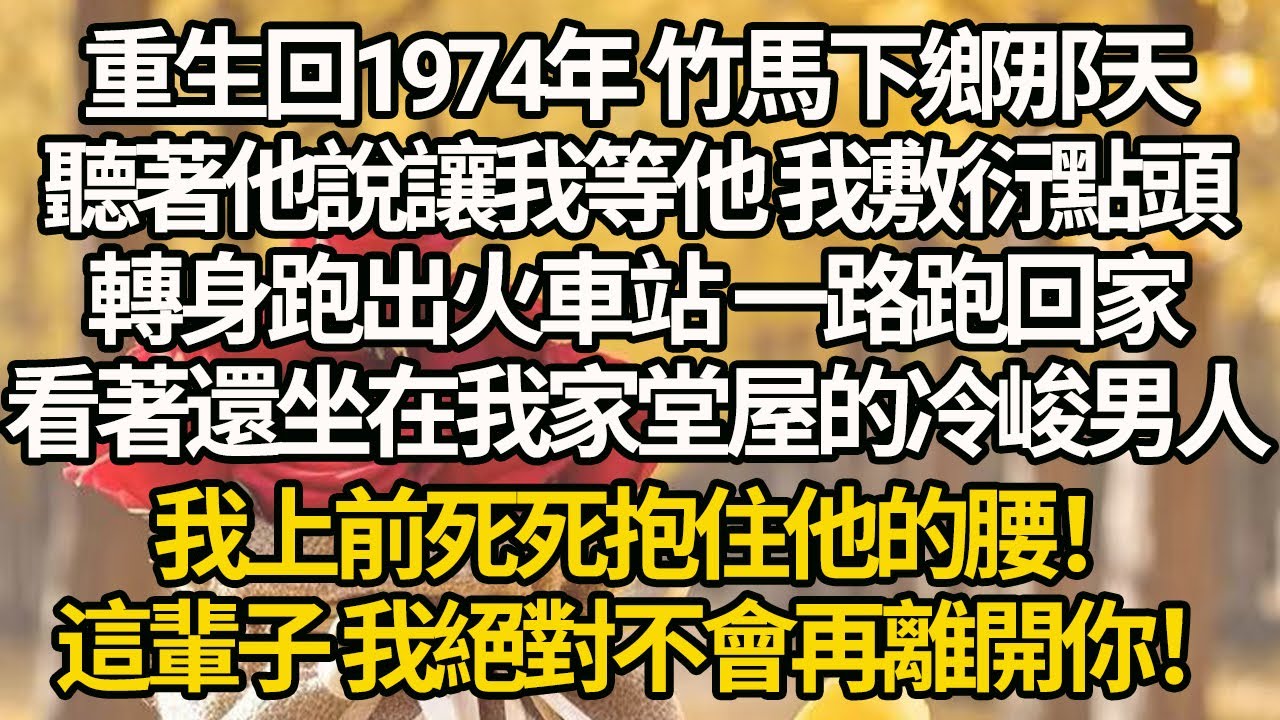 【完結】重生回1974年 竹馬下鄉那天，聽著他說讓我等他 我敷衍點頭，轉身跑出火車站 一路跑回家看著還坐在我家堂屋的冷峻男人，我上前死死抱住他的腰！這輩子 我絕對不會再離開你！