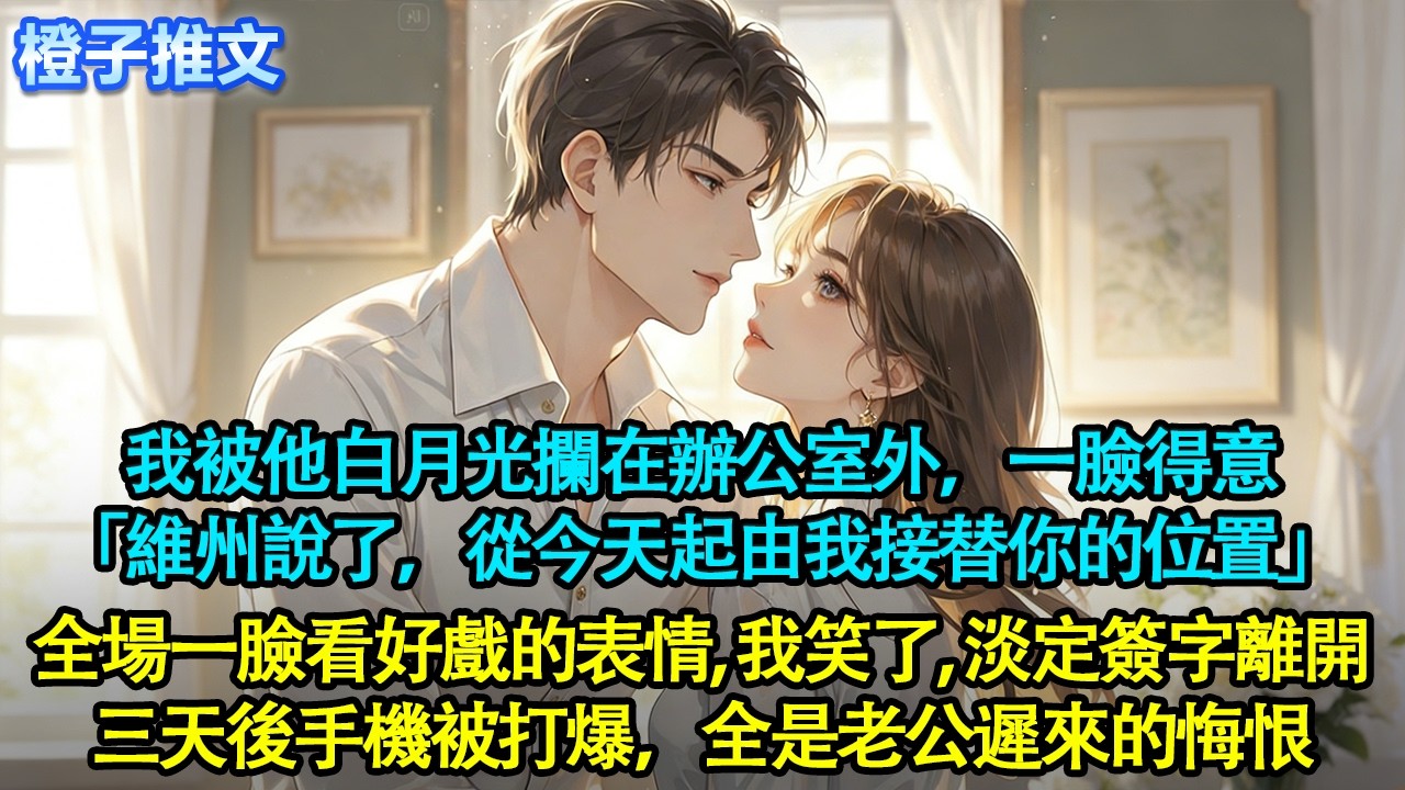 我被他白月光攔在辦公室外，一臉得意「維州說了，從今天起由我接替你的位置」說完，全場員工一臉看好戲的表情。我笑了，淡定簽字離開。三天後手機被打爆，全是老公遲來的悔恨#追妻火葬場 #情感 #橙子推文