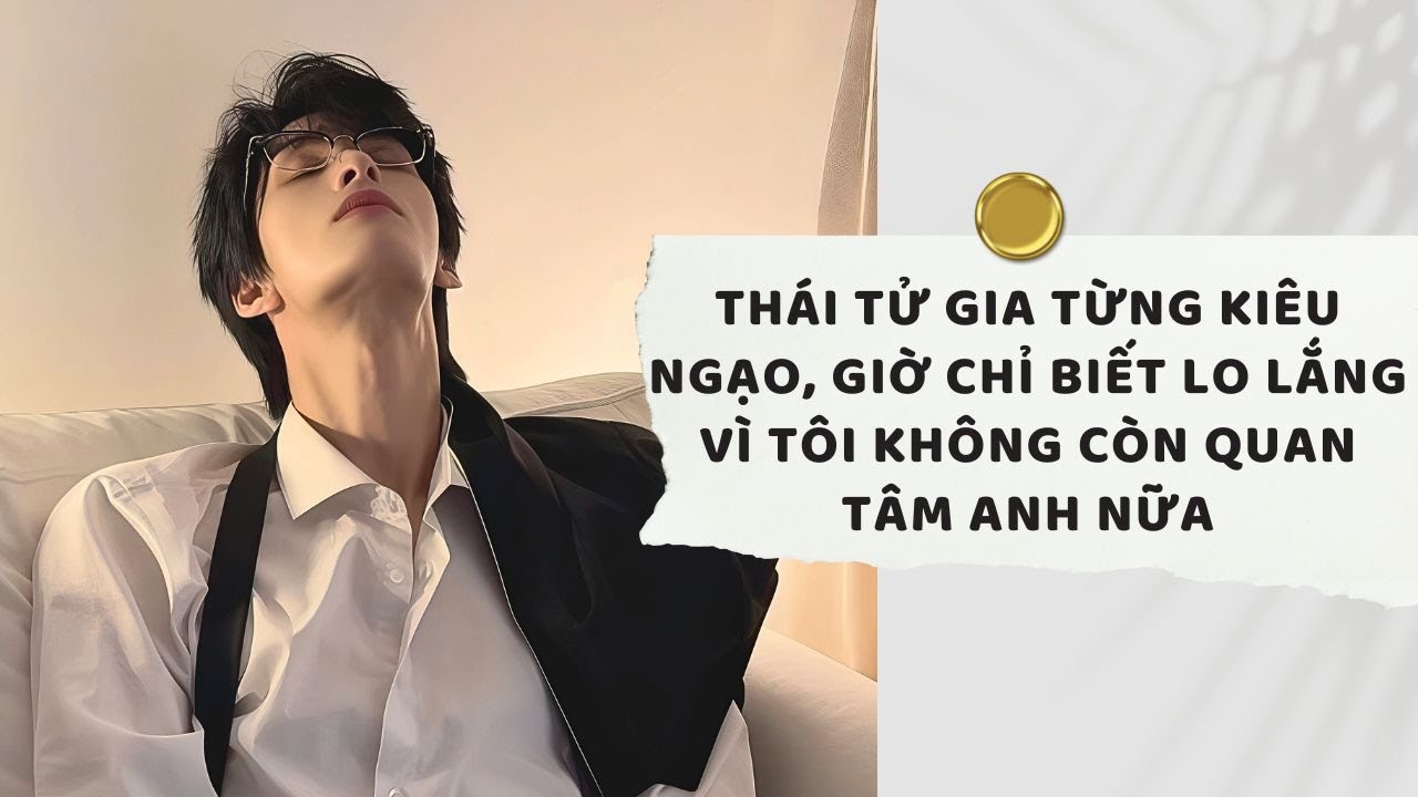 Truyện Audio | Thái tử gia từng kiêu ngạo, giờ chỉ biết lo lắng vì tôi không còn quan tâm anh nữa