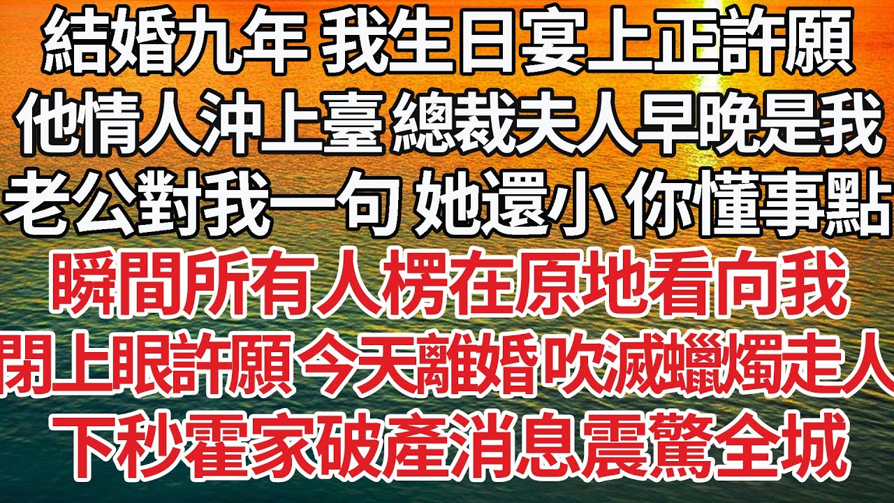 【完結】結婚九年 我生日宴上正許願，他情人沖上臺 他愛我 總裁夫人早晚是我，老公對著我一句：她還小 你懂事點，瞬間所有人楞在原地看向我，閉上眼許願 今天離婚 吹滅蠟燭走人，下秒霍家破產消息震驚全城