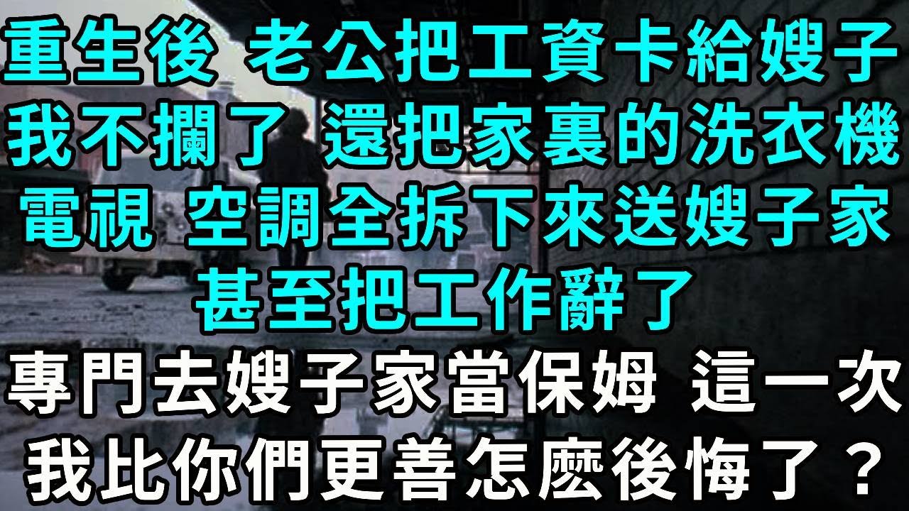 重生後 老公把工資卡給嫂子，我不攔了 還把家裏的洗衣機，電視 空調全拆下來送到嫂子家裏，甚至把工作辭了，專門去嫂子家當保姆，這一次 我比你們更善怎麽後悔了？