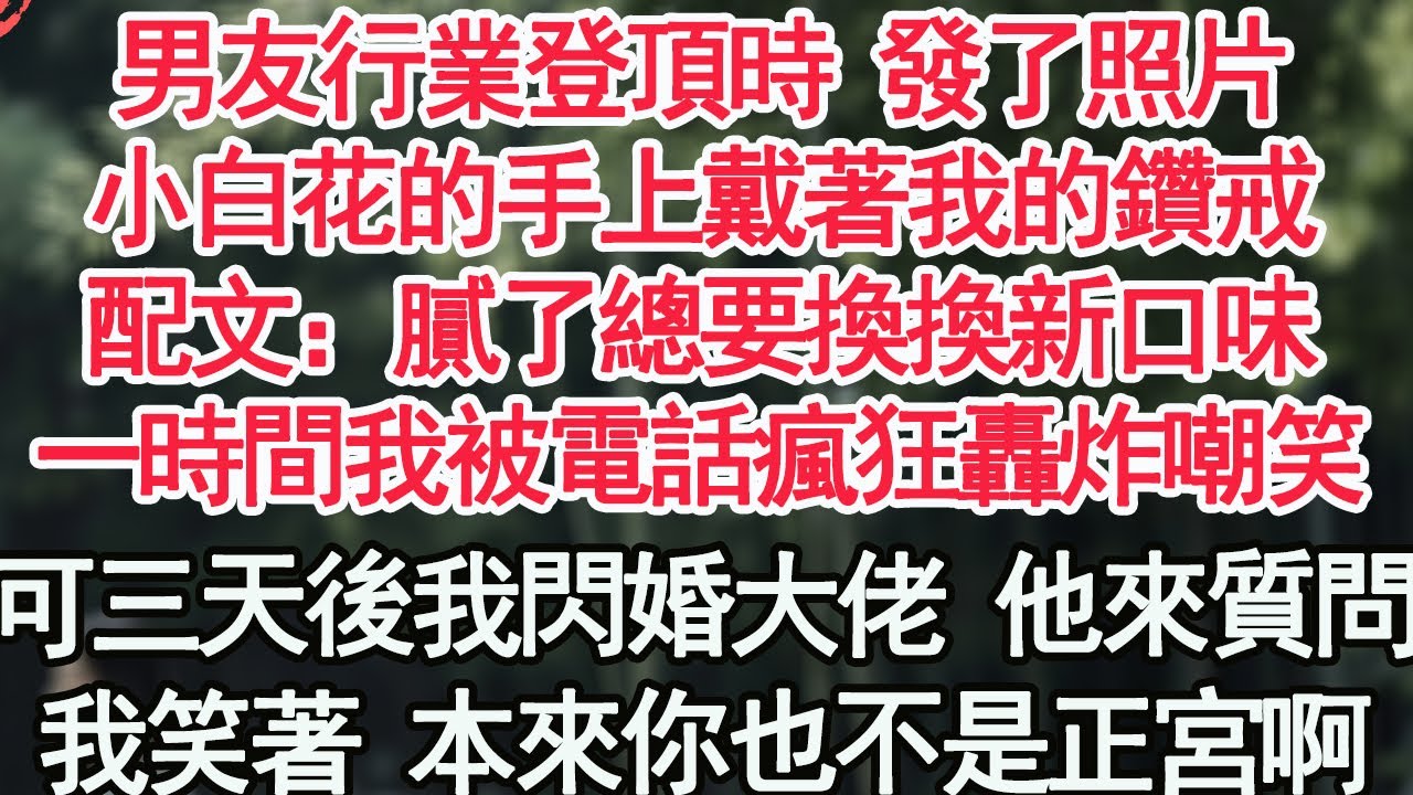 男友行業登頂時 發了照片，小白花的手上戴著我的鑽戒，配文：膩了總要換換新口味，一時間我被電話瘋狂轟炸嘲笑，可三天後我閃婚大佬 他來質問，我笑著 本來你也不是正宮啊【顧亞男】【高光女主】【爽文】【情感】