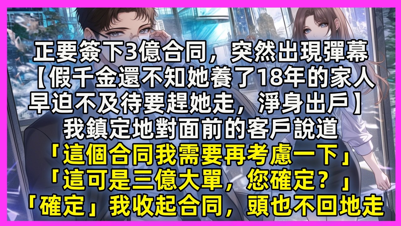 正要簽下3億合同，突然出現彈幕【假千金還不知她養了18年的家人，早迫不及待要趕她走，淨身出戶】我鎮定地對面前的客戶說道「這個合同我需要再考慮一下」「這可是三億大單，您確定？」「確定」