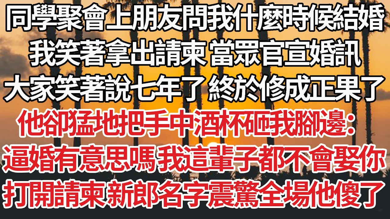 【完結】同學聚會上朋友問我什麼時候結婚，我笑著拿出請柬 當眾官宣婚訊，大家笑著說七年了 終於修成正果了，他卻猛地把手中酒杯砸我腳邊：逼婚有意思嗎 我這輩子都不會娶你，請柬新郎名字震驚全場他傻了【爽文】