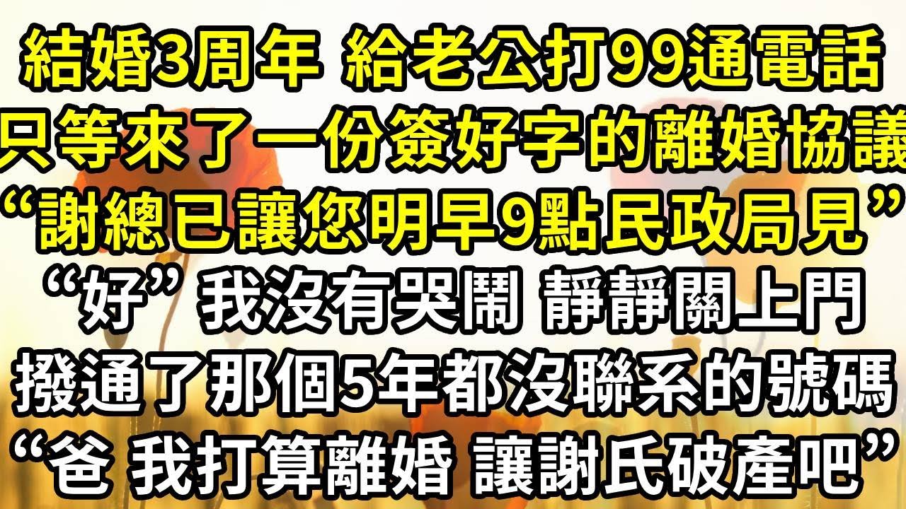 結婚3周年，給老公打99通電話，只等來了一份簽好字的離婚協議，“謝總已讓您明早9點民政局見”，“好”我沒有哭鬧 靜靜關上門，撥通了那個5年都沒聯系的號碼，“爸，我打算離婚了，讓謝氏破產吧”