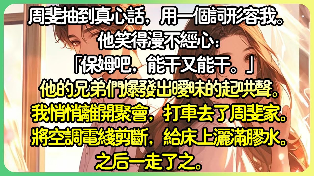 【爽文💕完结】週斐抽到真心話，用一個詞形容我。 他笑得漫不經心：「保母吧，能幹又能幹。」他的兄弟們爆發出曖昧的起哄聲。我悄悄離開聚會，搭計程車去了周斐家。將冷氣電線剪斷，在床上灑滿膠水。#薄荷听书