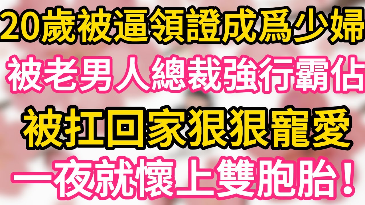 20歲被逼領證成爲少婦 被老男人總裁強行霸佔 被扛回家狠狠寵愛 一夜就懷上雙胞胎！