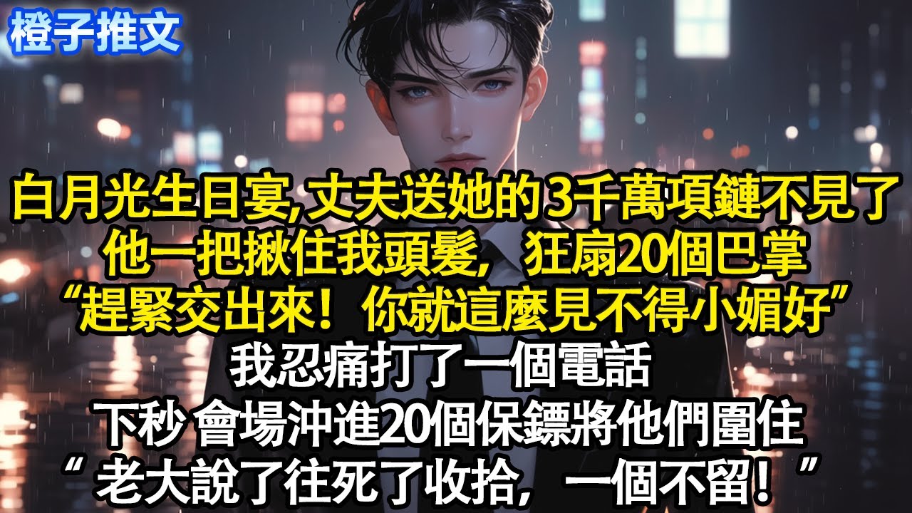 白月光生日宴，丈夫送她的叁仟萬項鏈不見了。他一把揪住我頭髮狂扇20個巴掌“趕緊交出來！”我忍痛打一電話。下秒會場沖進20個保鏢將他們圍住“老大說了往死了收拾一個不留”#追妻火葬場 #情感 #爽文#故事