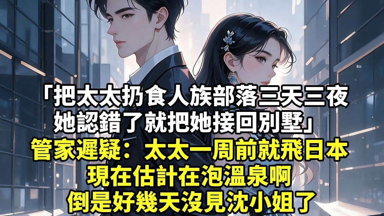把太太扔食人族部落三天三夜 她認錯了就把她接回別墅 管家遲疑：太太一周前就飛日本 現在估計在泡溫泉啊 倒是好幾天沒見沈小姐了【現代言情】【追妻火葬場】【爽文】