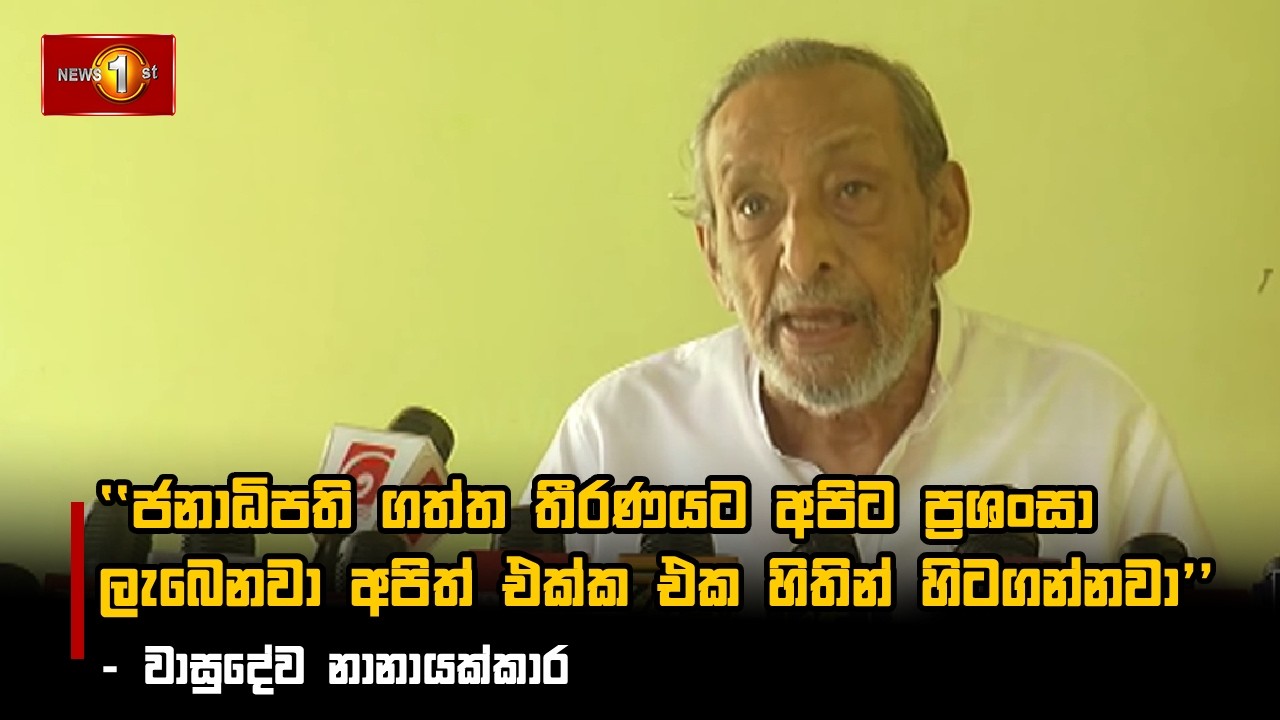 ජනාධිපති ගත්ත තීරණයට අපිට ප්‍රශංසා ලැබෙනවා අපිත් එක්ක එක හිතින් හිටගන්නවා - වාසුදේව නානායක්කාර