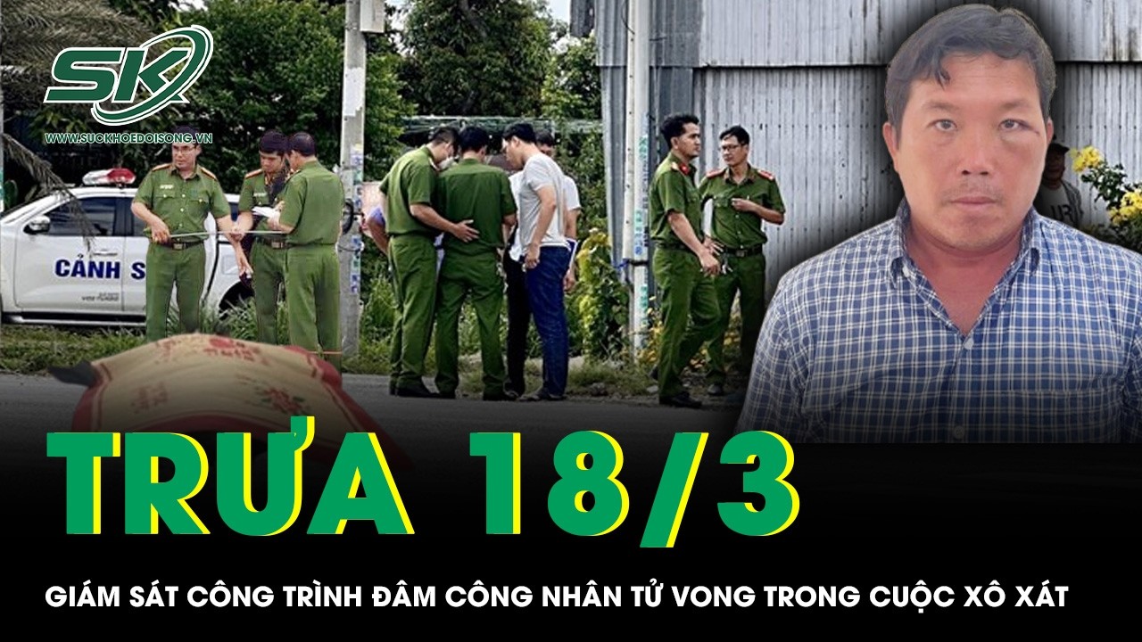 Trưa 18/3: Giám sát công trình đâm công nhân tử vong trong cuộc xô xát, bất ngờ nguồn cơn sự việc