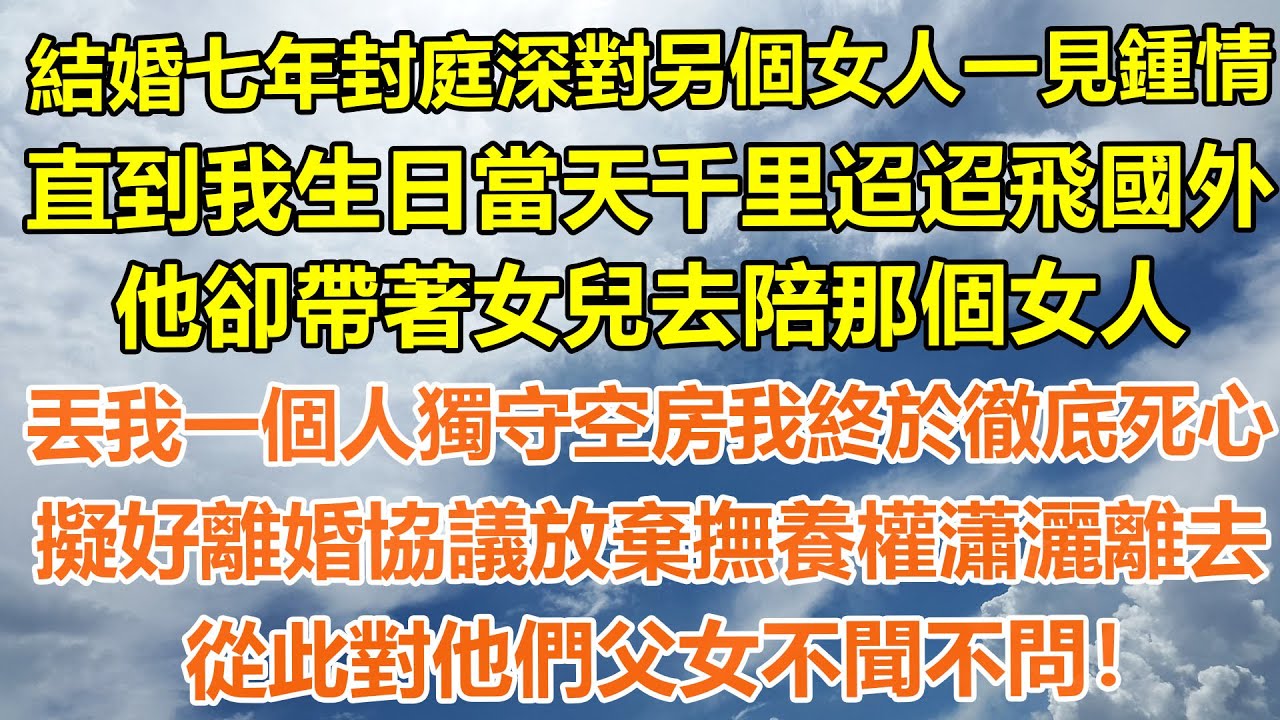 （超长合集）結婚七年封庭深對另個女人一見鍾情，直到我生日當天千里迢迢飛國外，他卻帶著女兒去陪那個女人，丟我一個人獨守空房我終於徹底死心，擬好離婚協議放棄撫養權瀟灑離去，從此對他們父女不聞不問！