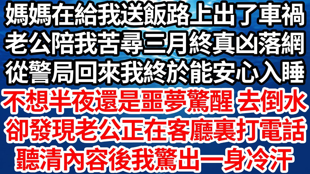 媽媽在給我送飯路上出了車禍，老公陪我苦尋三月終真凶落網，從警局回來我終於能安心入睡，不想半夜還是噩夢驚醒 去倒水，卻發現老公正在客廳裏打電話，聽清內容後我驚出一身冷汗【倫理】【都市】