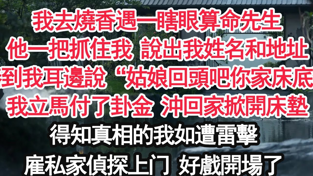 我去燒香遇一瞎眼算命先生他一把抓住我 說出我姓名和地址湊到我耳邊說“姑娘回頭吧你家床底”我立馬付了卦金 沖回家掀開床墊得知真相的我如遭雷擊雇私家偵探上门 好戲開場了【顧亞男】【大女主】【婚姻自主】