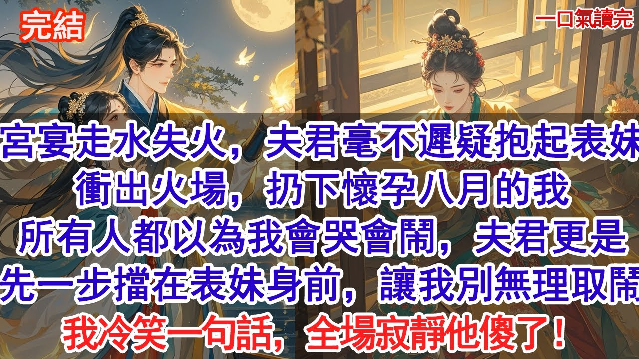 宮宴走水失火，夫君毫不遲疑抱起表妹衝出火場，扔下懷孕八月的我，所有人都以為我會哭會鬧，夫君更是先一步擋在表妹身前，讓我別無理取鬧，我冷笑一句話，全場寂靜他傻了！#古風#追妻火葬場#愛情#小說