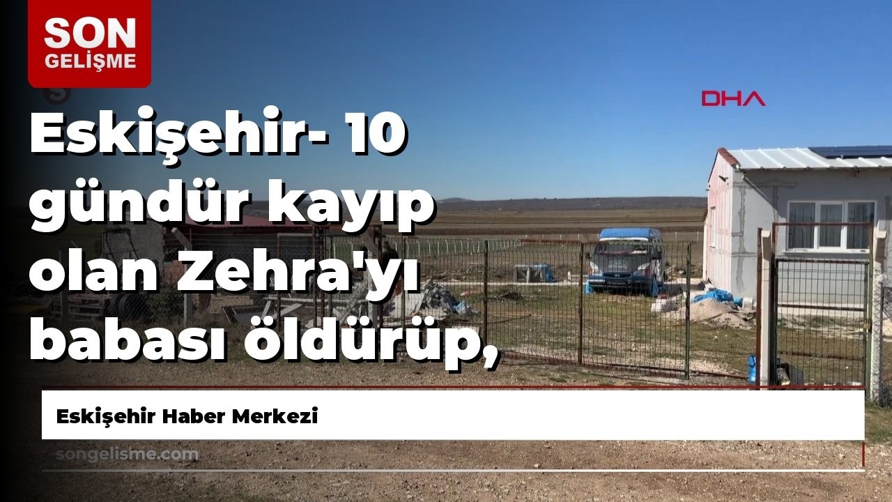 Eskişehir- 10 gündür kayıp olan Zehra'yı babası öldürüp, hobi bahçesine gömmüş