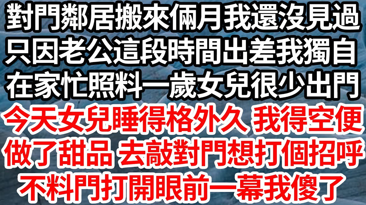 對門鄰居搬來倆月我還沒見過，只因老公這段時間出差我獨自，在家忙照料一歲女兒很少出門，今天女兒睡得格外久 我得空便，做了甜品 去敲對門想打個招呼，不料門打開後眼前一幕我傻了【倫理】【都市】