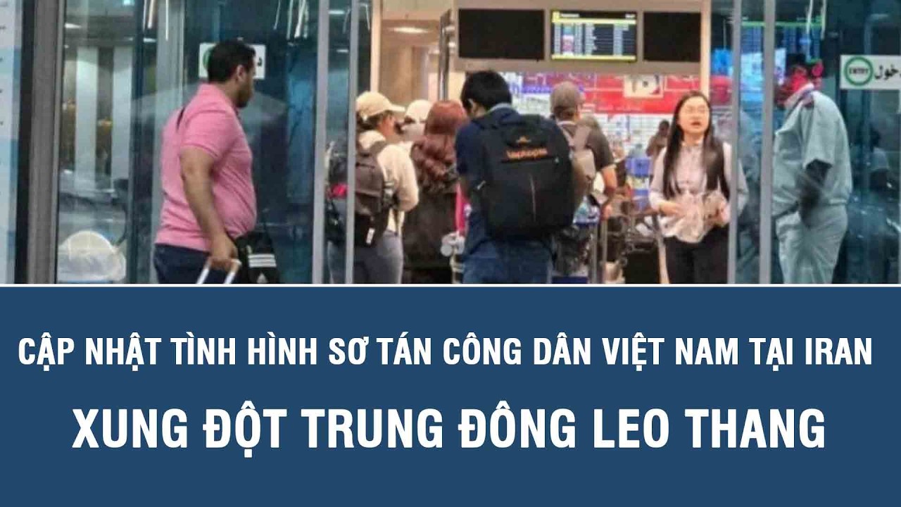 Cập nhật tình hình sơ tán công dân Việt Nam tại Iran xung đột Trung Đông leo thang