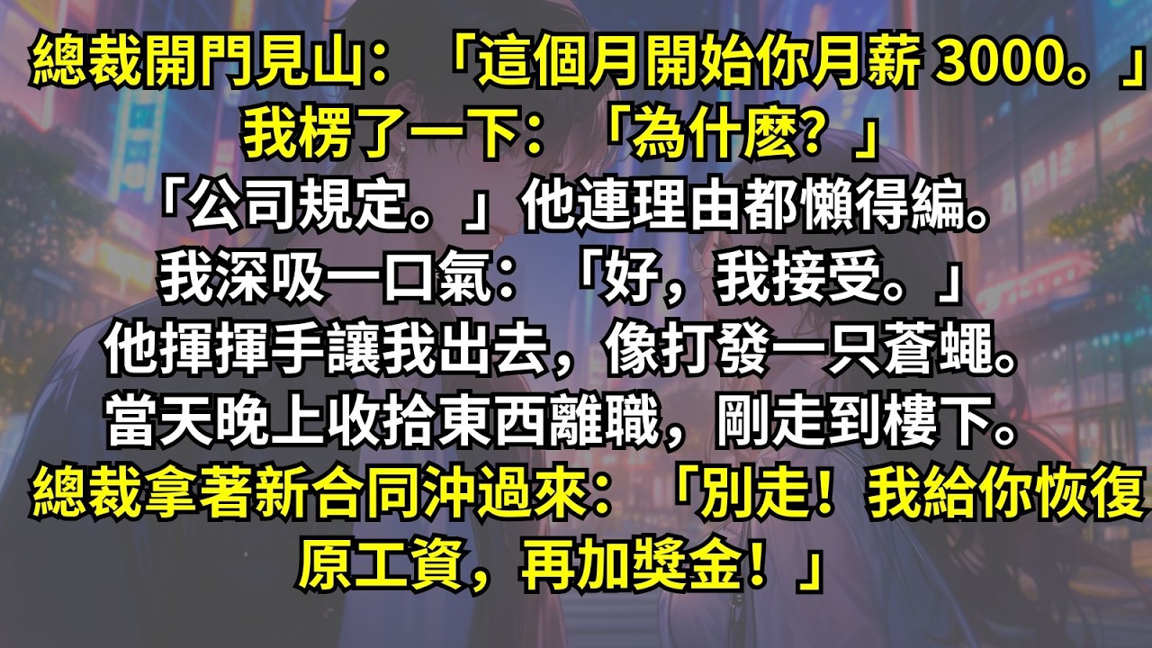 「這個月開始你月薪 3000。」「為什麽？」他連理由都懶得編。我深吸一口氣：「好，我接受。」他揮揮手像打發一只蒼蠅。當天晚上收拾東西離職，剛走到樓下。總裁沖過來：「別走！我給你恢復原工資，再加獎金！」