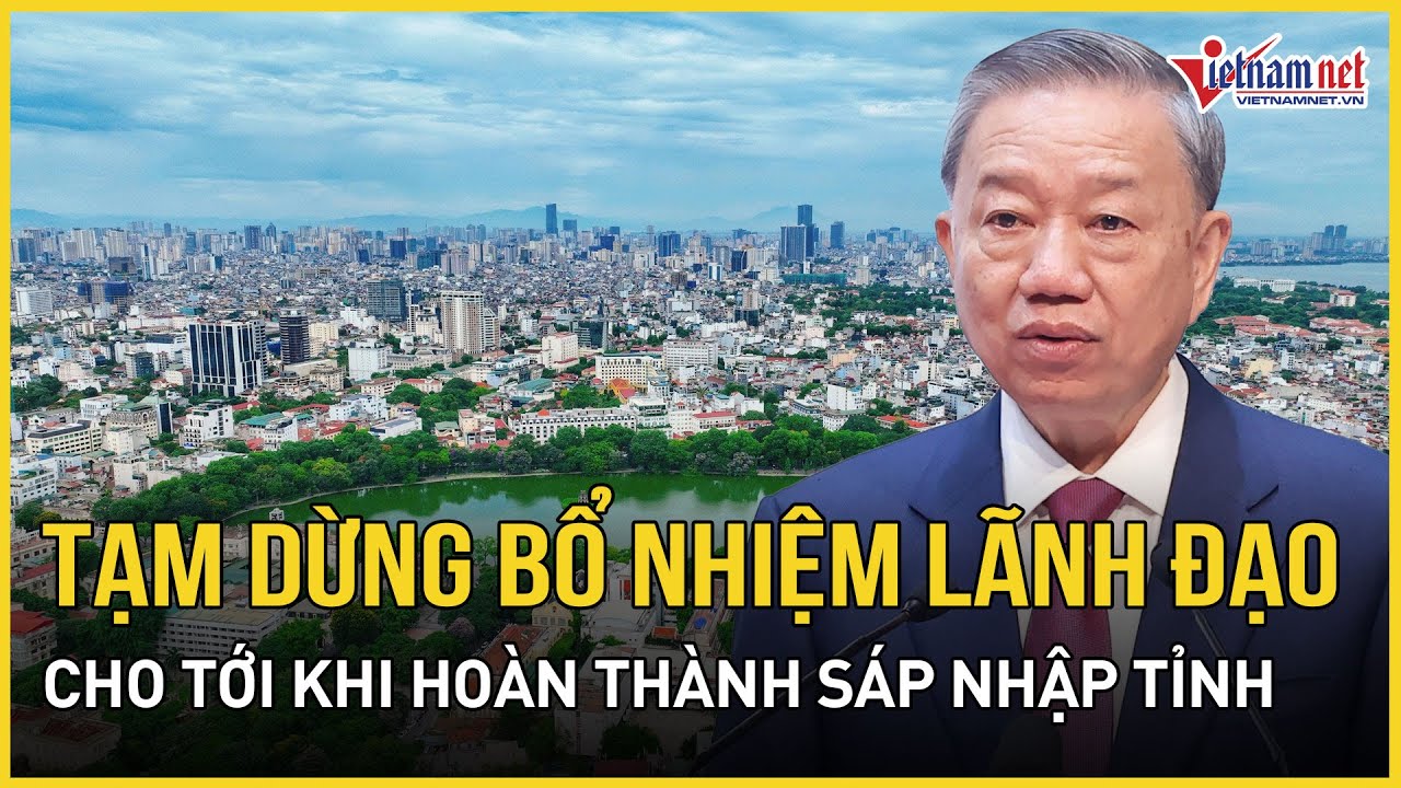 Bộ Chính trị: Tạm dừng bổ nhiệm lãnh đạo cho tới khi hoàn thành sáp nhập tỉnh | Báo VietNamNet