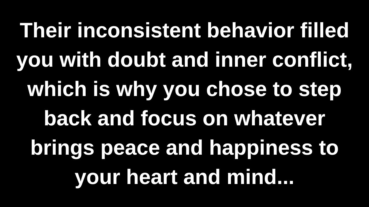 Their inconsistent behavior filled you with doubt and inner conflict, which is why you chose to...