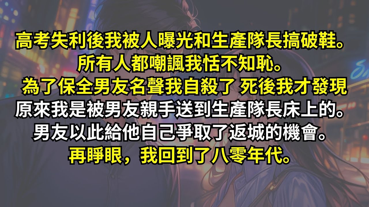 高考失利後我被人曝光和生產隊長搞破鞋。為了保全男友名聲我自殺了，死後我才發現原來我是被男友親手送到生產隊長床上的。男友以此給他自己爭取了返城的機會。再睜眼，我回到了八零年代。