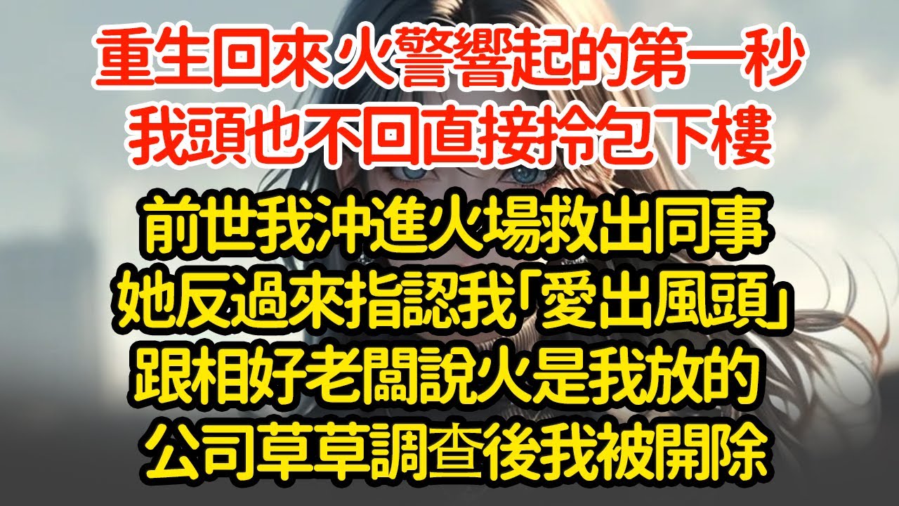 重生回來 火警響起的第一秒我頭也不回直接拎包下樓前世我沖進火場救出同事她反過來指認我「愛出風頭」跟相好老闆說火是我放的  公司草草調查後我被開除