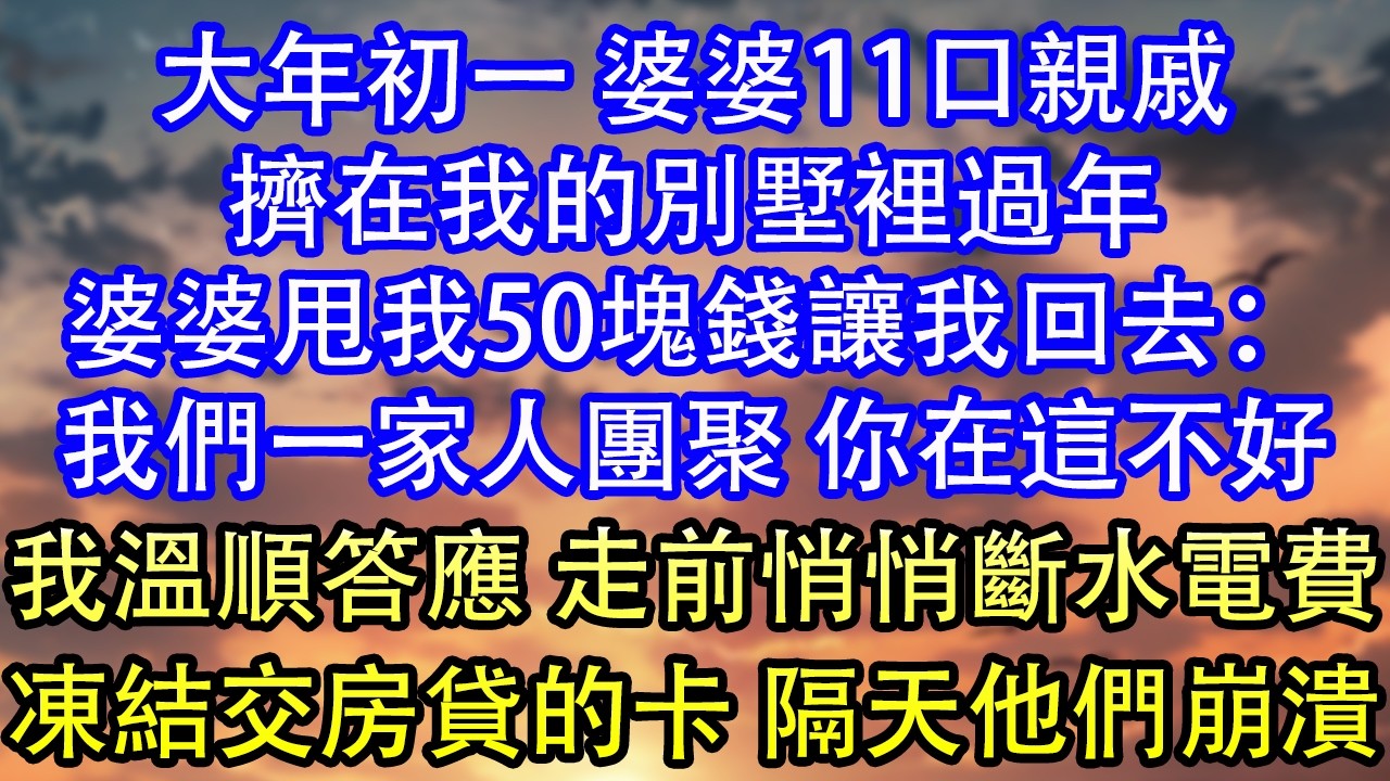 大年初一 婆婆11口親戚擠在我的別墅裡過年婆婆甩我50塊錢讓我回去：我們一家人團聚 你在這不好我溫順答應 走前悄悄斷水電費凍結交房貸的卡 隔天他們崩潰