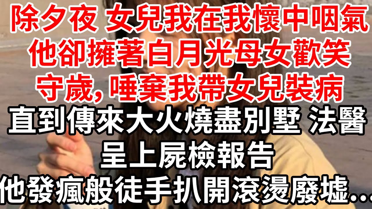 除夕夜 女兒我在我懷中咽氣。他卻擁著白月光母女歡笑守歲，唾棄我帶女兒裝病。直到傳來大火燒盡別墅，法醫呈上屍檢報告，他發瘋般徒手扒開滾燙廢墟...