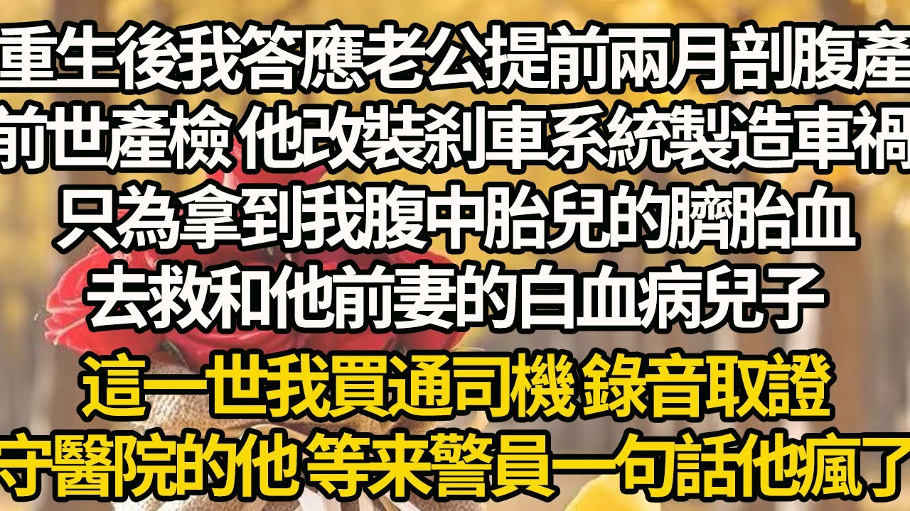 【完結】重生後我答應老公提前兩月剖腹產，前世產檢 他改裝刹車系統製造車禍，只為拿到我腹中胎兒的臍胎血，去救和他前妻的白血病兒子，這一世我買通司機 錄音取證，守醫院的他 等来警員一句話他瘋了