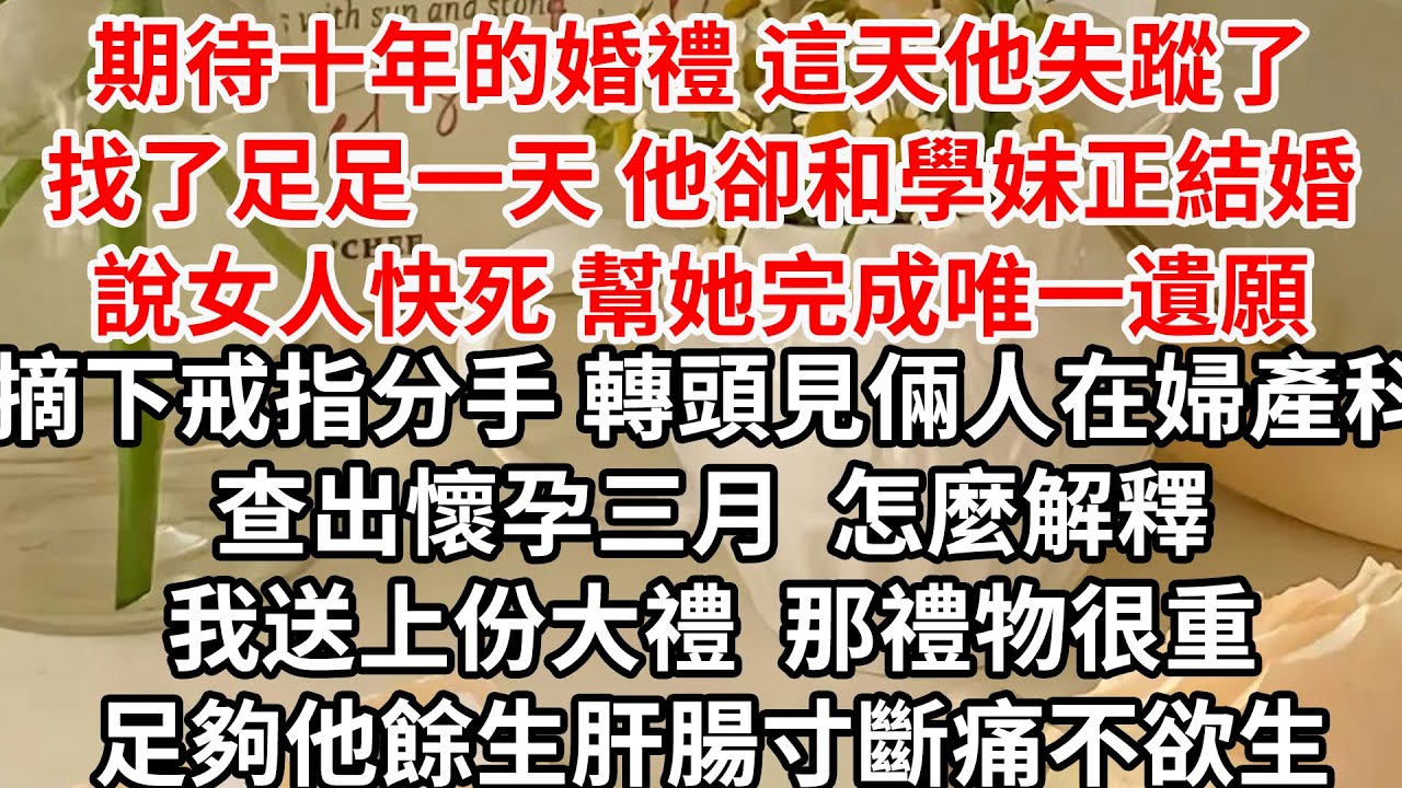 期待十年的婚禮 這天他失蹤了，找了足足一天 他卻和學妹正結婚，說女人快死 幫她完成唯一遺願，摘下戒指分手 轉頭見倆人在婦產科查出懷孕三月，怎麼解釋 我送上份大禮，那禮物很重 足夠他餘生肝腸寸斷痛不欲生