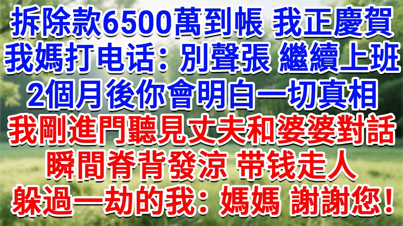 拆除款6500萬到帳我正慶賀，我媽打电话：別聲張 繼續上班！ 2個月後你會明白一切真相，我剛進門聽見丈夫和婆婆對話，瞬間脊背發涼带钱走人，躲過一劫的我：媽媽 謝謝您！#情感故事#故事#小說#情感#婚姻