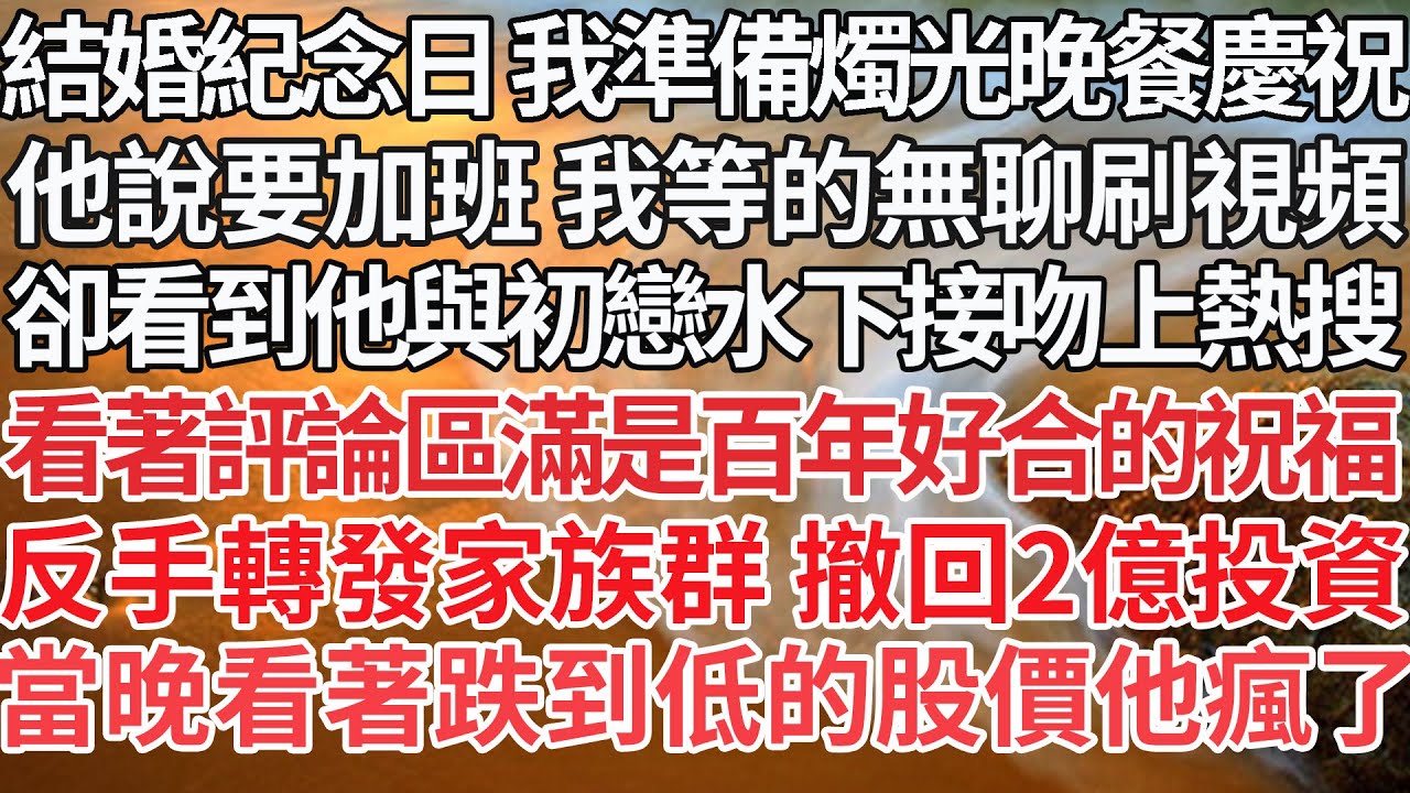 【完結】結婚紀念日 我準備好燭光晚餐慶祝，他說要加班 我等的無聊刷視頻，卻看到他與初戀水下接吻上熱搜，看著評論區滿是百年好合的祝福，反手轉發家族群 撤回2億投資，當晚看著跌到低的股價他瘋了【爽文】