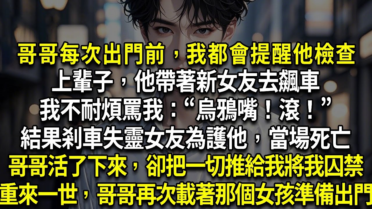哥哥每次出門前，我都會提醒他檢查上輩子，他帶著新女友去飆車我不耐煩罵我：“烏鴉嘴！滾！”結果剎車失靈女友為護他，當場死亡哥哥活了下來，卻把一切推給我將我囚禁重來一世，哥哥再次載著那個女孩準備出門