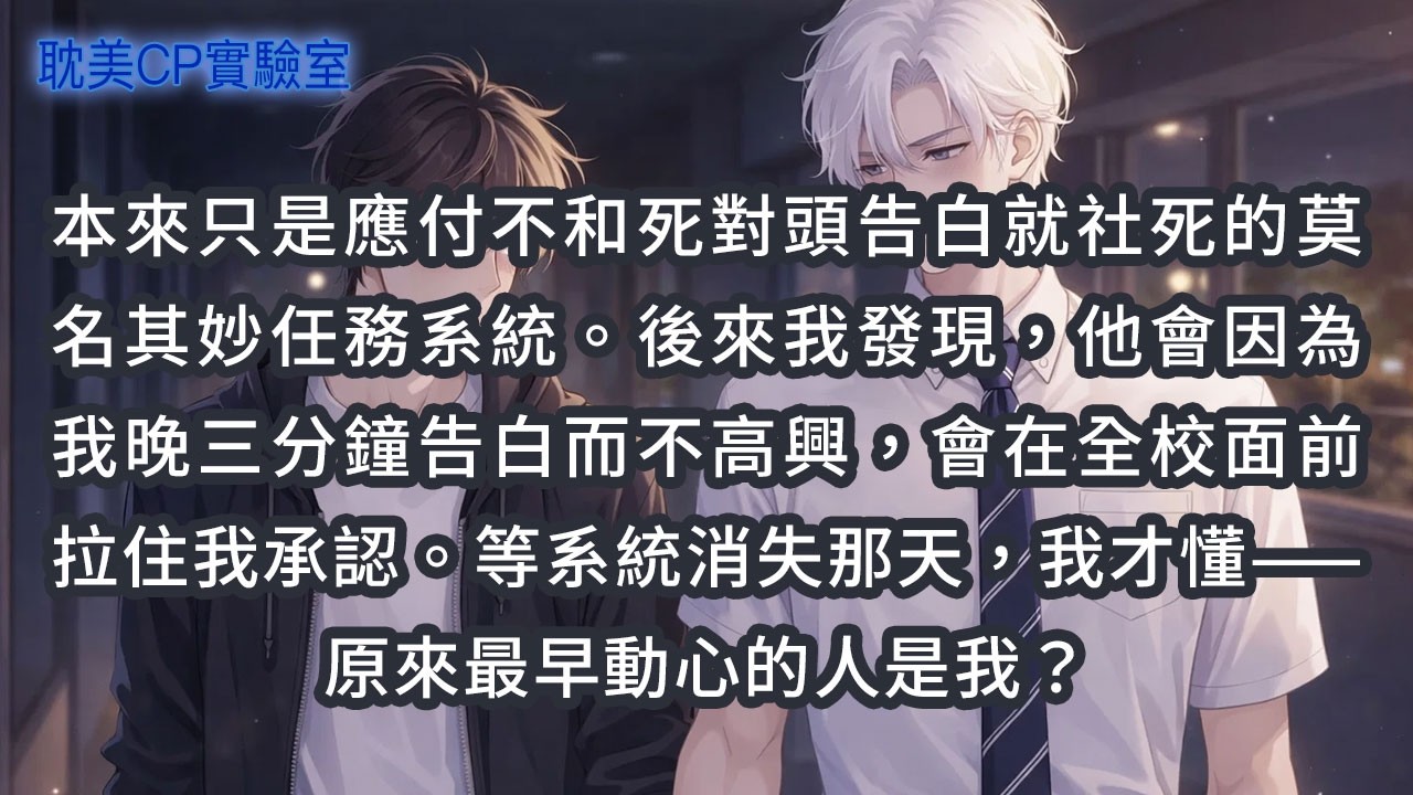 本來只是應付不和死對頭告白就社死的莫名其妙任務系統。後來我發現，他會因為我晚三分鐘告白而不高興，會在全校面前拉住我承認。等系統消失那天，我才懂——原來最早動心的人是我？