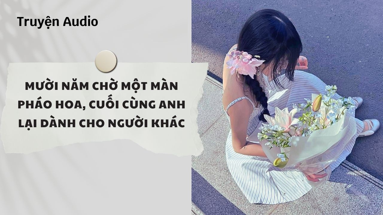 Truyện Audio | Mười Năm Chờ Một Màn Pháo Hoa, Cuối Cùng Anh Lại Dành Cho Người Khác | Nguyệt Hoa Vy