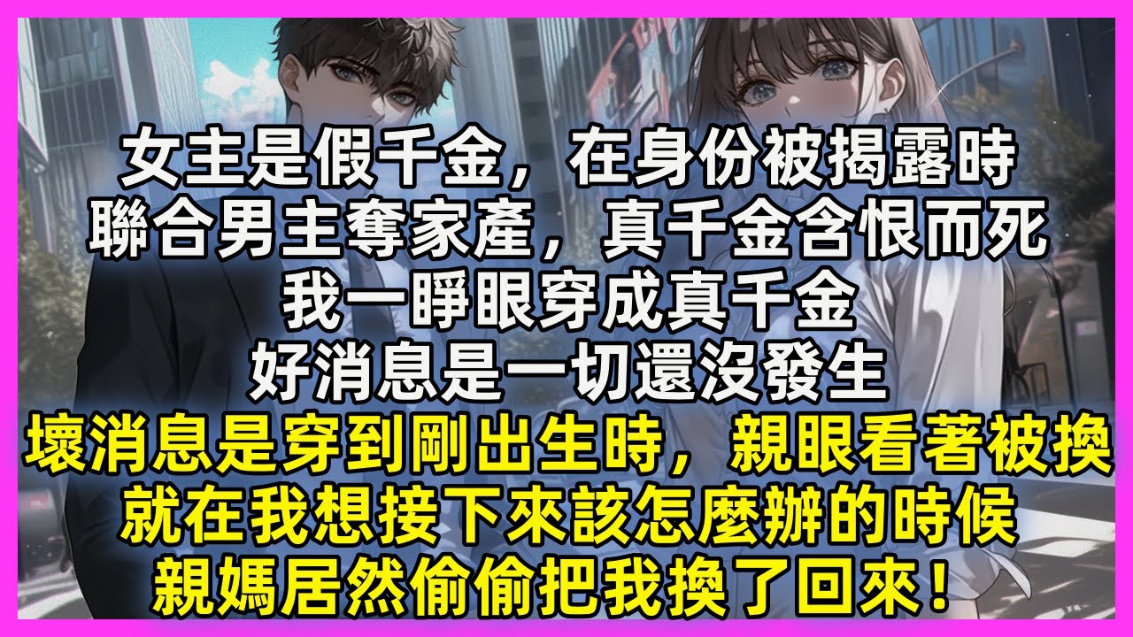 女主是假千金，在身份被揭露時，聯合男主奪家產，真千金含恨而死，我一睜眼穿成真千金。好消息是一切還沒發生，壞消息是穿到剛出生時，親眼看著被換，就在我想接下來該怎麼辦的時候，親媽居然偷偷把我換了回來！