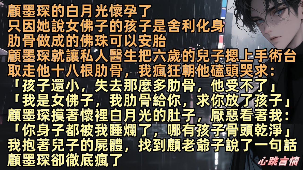 顧墨琛的白月光懷孕了，只因她說女佛子的孩子是舍利化身，肋骨做成的佛珠可以安胎，顧墨琛讓私人醫生，取走六歲的兒子十八根肋骨，我朝他磕頭哭求，顧墨琛厭惡看著我：「虞梵音，你身子都被我睡爛了，哪有孩子乾淨」