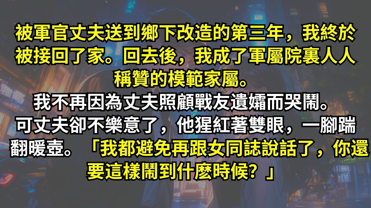 被軍官丈夫送到鄉下改造的第三年我終於被接回了家。成了軍屬院裏人人稱贊的模範家屬。我不再因為丈夫照顧戰友遺孀而哭鬧。可丈夫卻不樂意了，他猩紅著雙眼。「我都避免再跟女同誌說話了，你還要這樣鬧到什麽時候？」