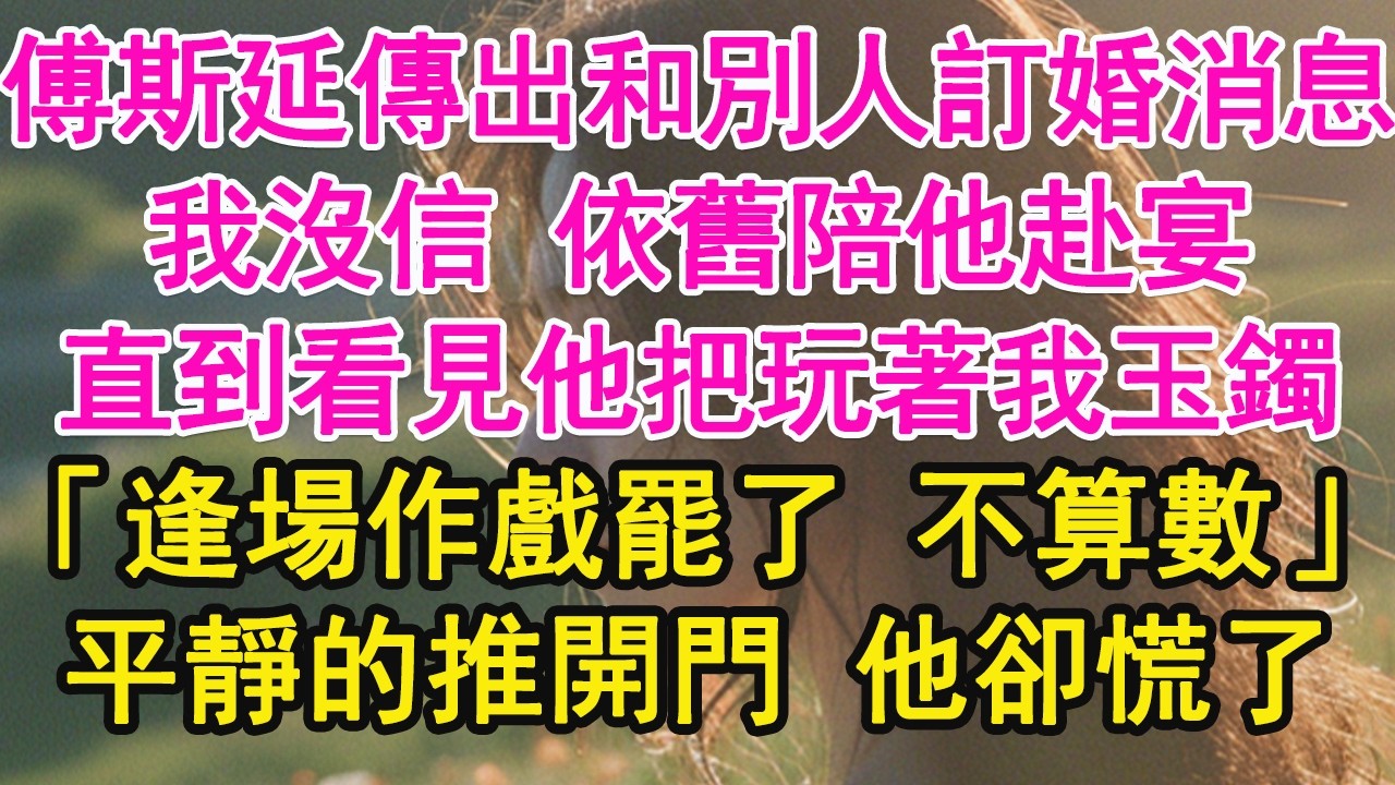 傅斯延傳出和別人訂婚消息，我沒信 依舊陪他赴宴，直到看見他把玩著我玉鐲，「逢場作戲罷了 不算數」平靜的推開門 他卻慌了【琉璃】【甜寵】【霸總】