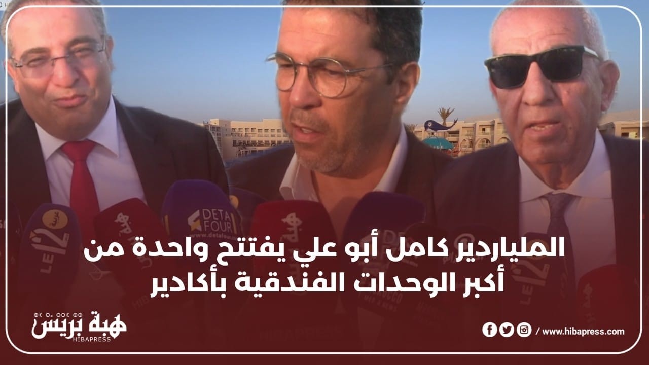الملياردير كامل أبو علي يفتتح واحدة من أكبر الوحدات الفندقية بأكادير بمعية رئيس الجهة