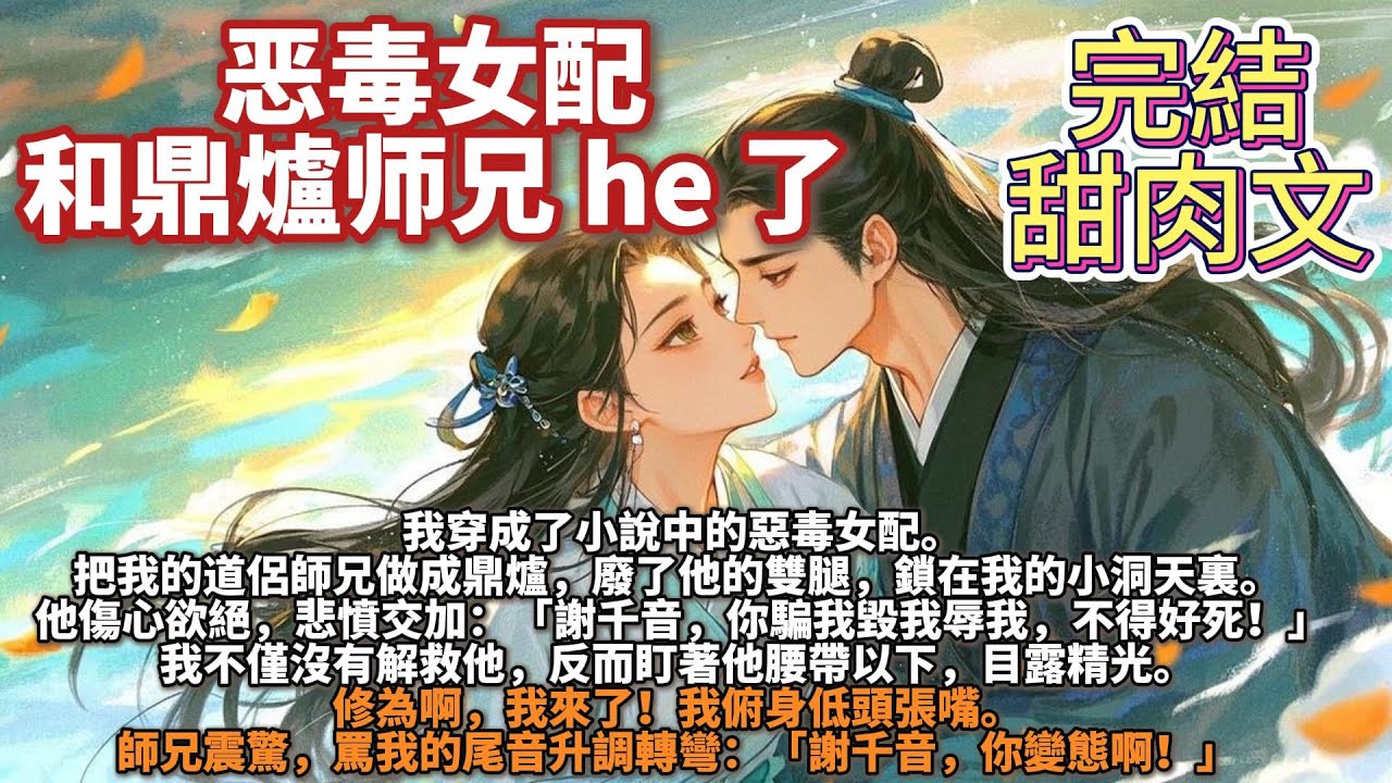 完結甜肉文：恶毒女配和鼎爐师兄 he 了。我穿成了小說中的惡毒女配。把我的道侶師兄做成鼎爐，廢了他的雙腿，鎖在我的小洞天裏。他悲憤交加：「謝千音，你騙我毀我辱我，不得好死！」我盯著他腰帶以下，目露精光