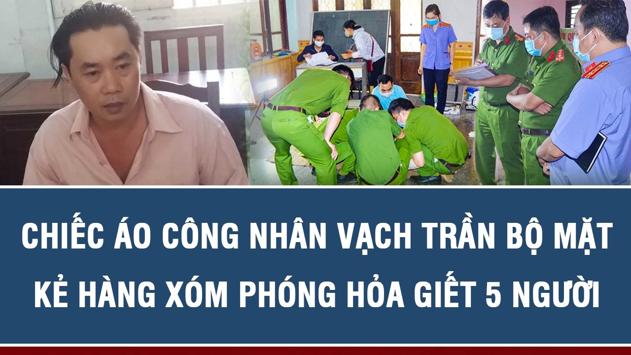 CHIẾC ÁO CÔNG NHÂN VẠCH TRẦN BỘ MẶT KẺ HÀNG XÓM PHÓNG HỎA GIẾT 5 NGƯỜI
