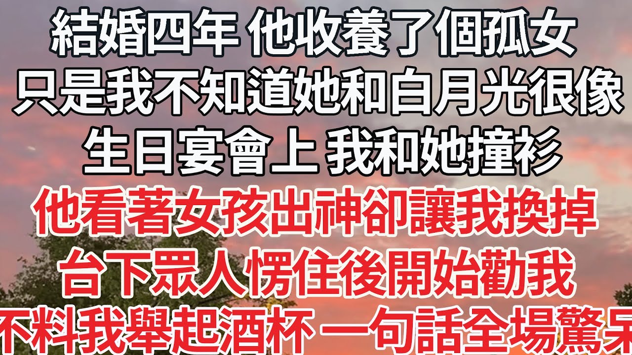 【完结】結婚四年 他收養了個孤女，只是我不知道她和白月光很像，生日宴會上 我和她撞衫，他看著女孩出神卻讓我換掉，台下眾人愣住後開始勸我，不料我舉起酒杯 一句話全場驚呆了【爽文】【爱情】【豪门】