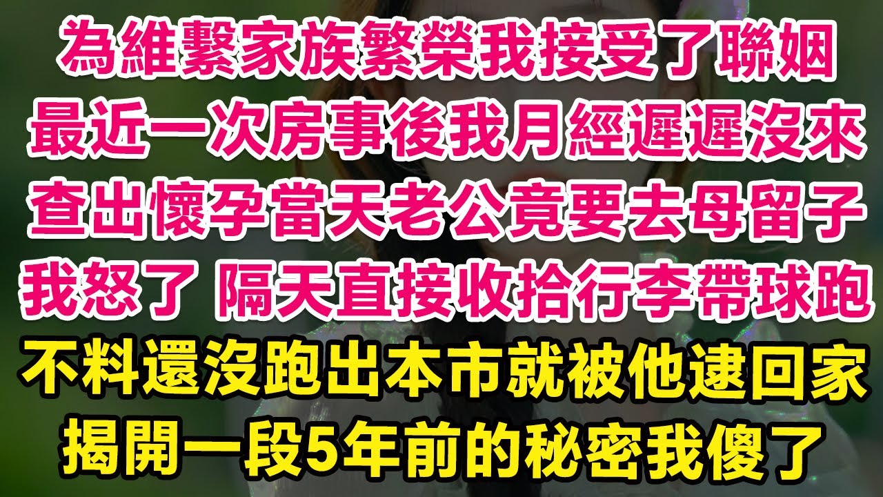 為維繫家族繁榮我接受了商業聯姻，最近一次房事後我月經遲遲沒來，查出懷孕當天老公竟要去母留子！我怒了，隔天直接收拾行李帶球跑，不料剛跑到邊郊山區就被他逮回家，揭開一段5年前的秘密我人傻了！ | 甜寵