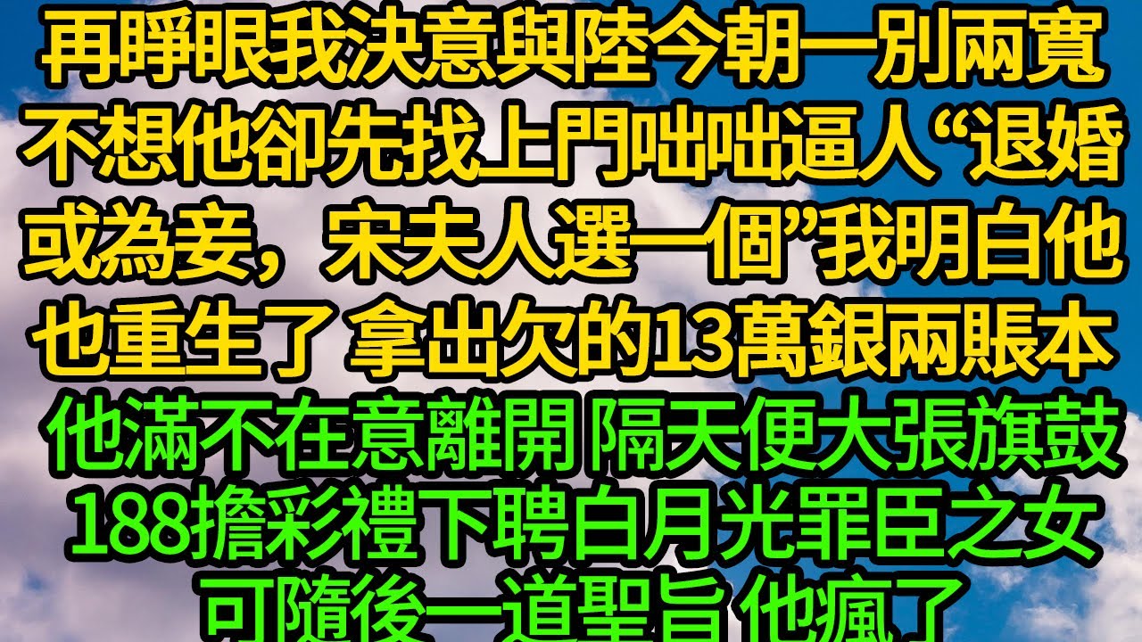再睜眼我決意與陸今朝一別兩寬，不想他卻先找上門咄咄逼人&ldquo;退婚或為妾，宋夫人選一個！&rdquo;我明白他也重生了 安慰好娘，拿出欠的13萬銀兩賬本，他滿不在意離開 隔天便大張旗鼓188擔彩禮下聘白月光罪臣之女