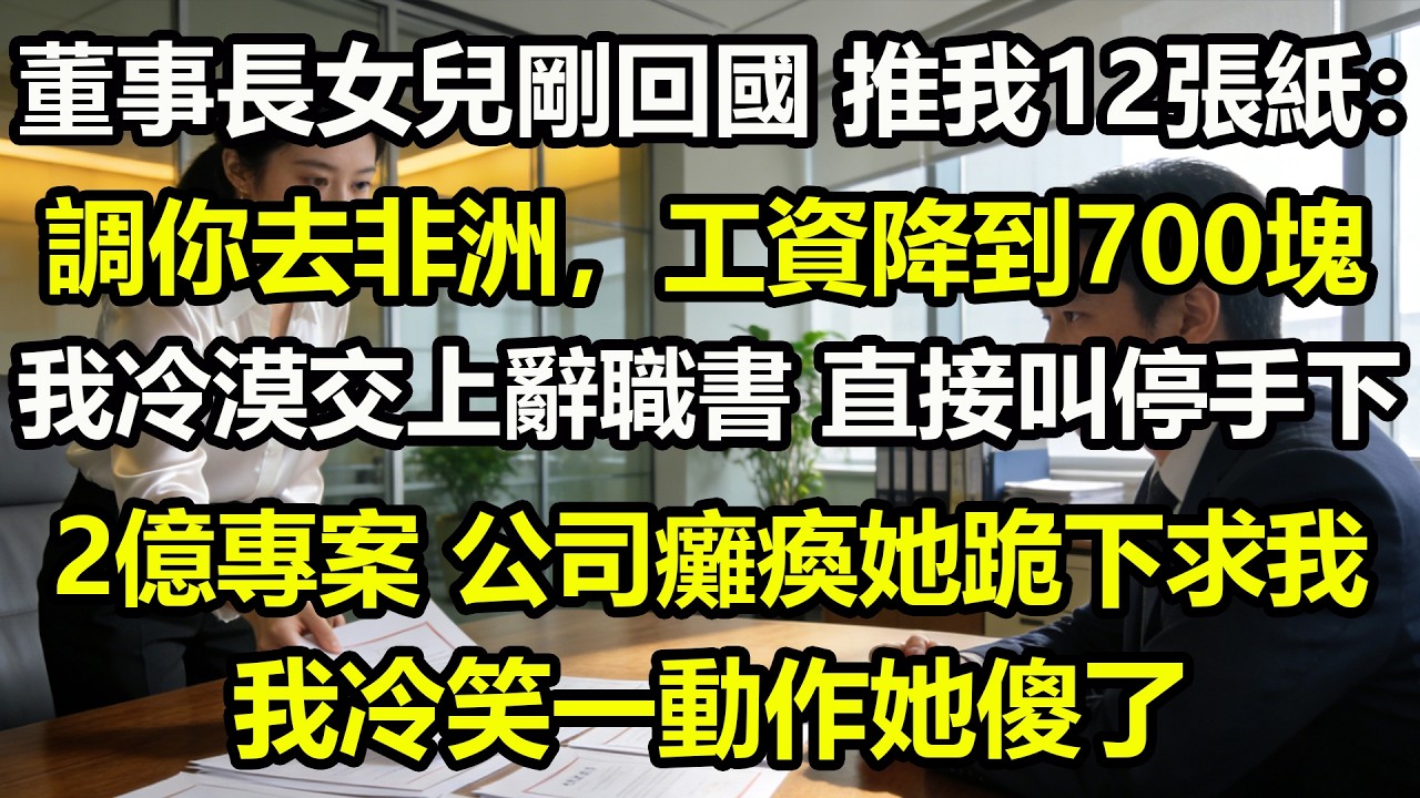 董事長女兒剛回國，推我12張紙：調你去非洲，工資降到700塊。我冷漠交上辭職書，直接叫停手下2億專案。公司癱瘓她跪下求我，我冷笑一動作她傻了
