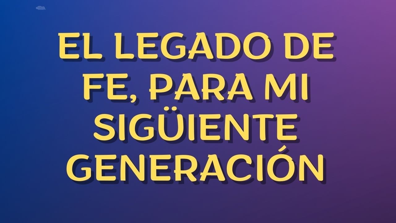 EL LEGADO DE FE, PARA MI SIGÜIENTE GENERACIÓN
